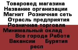 Товаровед магазина › Название организации ­ Магнит, Розничная сеть › Отрасль предприятия ­ Розничная торговля › Минимальный оклад ­ 33 400 - Все города Работа » Вакансии   . Бурятия респ.